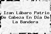 Izan Lábaro Patrio De Cabeza En <b>Día De La Bandera</b>