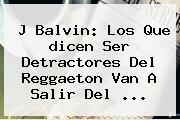 J Balvin: Los Que <b>dicen</b> Ser Detractores Del Reggaeton Van A Salir Del ...