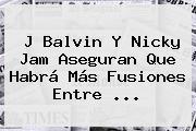 J Balvin Y <b>Nicky Jam</b> Aseguran Que Habrá Más Fusiones Entre ...