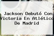 Jackson Debutó Con Victoria En <b>Atlético De Madrid</b>