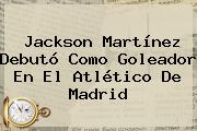 <b>Jackson Martínez</b> Debutó Como Goleador En El Atlético De Madrid