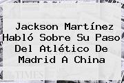 <b>Jackson Martínez</b> Habló Sobre Su Paso Del Atlético De Madrid A China