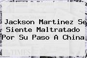 <b>Jackson Martinez</b> Se Siente Maltratado Por Su Paso A China