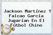 <b>Jackson Martínez</b> Y Falcao García Jugarían En El Fútbol Chino