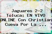 Jaguares 2-2 <b>Toluca</b>: EN VIVO ONLINE Con Christian Cueva Por La <b>...</b>