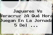 Jaguares Vs Veracruz ¿A Qué Hora Juegan En La <b>Jornada 5</b> Del ...