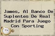 James, Al Banco De Suplentes De <b>Real Madrid</b> Para Juego Con <b>Sporting</b>