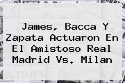 James, Bacca Y Zapata Actuaron En El Amistoso <b>Real Madrid Vs</b>. <b>Milan</b>