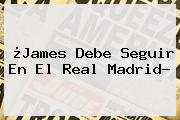 ¿James Debe Seguir En El <b>Real Madrid</b>?