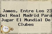 James, Entre Los 23 Del Real Madrid Para Jugar El <b>Mundial De Clubes</b>
