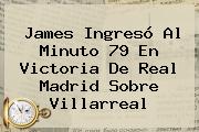 James Ingresó Al Minuto 79 En Victoria De <b>Real Madrid</b> Sobre <b>Villarreal</b>