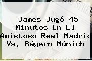 James Jugó 45 Minutos En El Amistoso <b>Real Madrid Vs</b>. Báyern <b>Múnich</b>