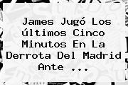 James Jugó Los últimos Cinco Minutos En La Derrota Del <b>Madrid</b> Ante <b>...</b>