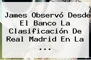 James Observó Desde El Banco La Clasificación De <b>Real Madrid</b> En La ...