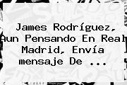James Rodríguez, Aun Pensando En Real Madrid, Envía <b>mensaje De</b> ...