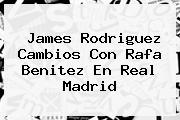 James Rodriguez Cambios Con <b>Rafa Benitez</b> En Real Madrid