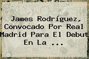 James Rodríguez, Convocado Por <b>Real Madrid</b> Para El Debut En La ...