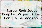 James Rodríguez Cumple 50 <b>partidos</b> Con La Selección