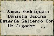 <b>James Rodríguez</b>: Daniela Ospina Estaría Saliendo Con Un Jugador ...