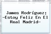 James Rodríguez: ?Estoy Feliz En El <b>Real Madrid</b>?
