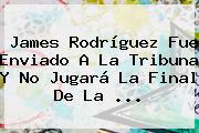 <b>James Rodríguez</b> Fue Enviado A La Tribuna Y No Jugará La Final De La ...