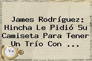 <b>James Rodríguez</b>: Hincha Le Pidió Su Camiseta Para Tener Un Trío Con <b>...</b>