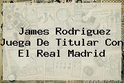 James Rodriguez Juega De Titular Con El <b>Real Madrid</b>