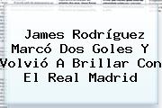 James Rodríguez Marcó Dos Goles Y Volvió A Brillar Con El <b>Real Madrid</b>