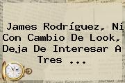 <b>James Rodríguez</b>, Ni Con Cambio De Look, Deja De Interesar A Tres ...