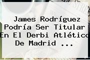 James Rodríguez Podría Ser Titular En El Derbi Atlético De <b>Madrid</b> ...
