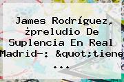 <b>James Rodríguez</b>, ¿preludio De Suplencia En Real Madrid?: "tiene ...
