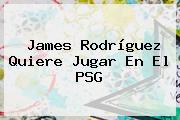 <b>James Rodríguez</b> Quiere Jugar En El PSG