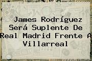 James Rodríguez Será Suplente De <b>Real Madrid</b> Frente A Villarreal