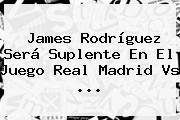James Rodríguez Será Suplente En El Juego <b>Real Madrid</b> Vs ...