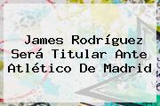 <b>James Rodríguez</b> Será Titular Ante Atlético De Madrid