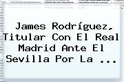 James Rodríguez, Titular Con El Real Madrid Ante El Sevilla Por La ...