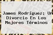 <b>James Rodríguez</b>: Un Divorcio En Los Mejores Términos