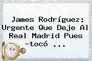 James Rodríguez: Urgente Que Deje Al <b>Real Madrid</b> Pues ?tocó ...