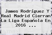 James Rodríguez Y <b>Real Madrid</b> Cierran La Liga Española En 2016 ...