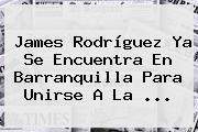 <b>James Rodríguez</b> Ya Se Encuentra En Barranquilla Para Unirse A La ...
