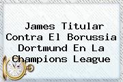<b>James Titular Contra El Borussia Dortmund En La Champions League</b>