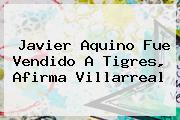 <b>Javier Aquino</b> Fue Vendido A Tigres, Afirma Villarreal