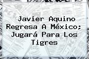 Ver javier aquino regresa a mexico jugara para los tigres <b>Javier Aquino</b> Regresa A México; Jugará Para Los Tigres