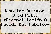 <b>Jennifer Aniston</b> - Brad Pitt: ¿Reconciliación A Pedido Del Público?