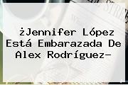 ¿<b>Jennifer López</b> Está Embarazada De Alex Rodríguez?