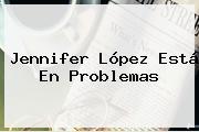 <b>Jennifer López</b> Está En Problemas