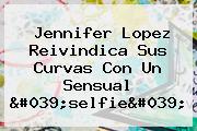 <b>Jennifer Lopez</b> Reivindica Sus Curvas Con Un Sensual 'selfie'
