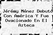 Jérémy Ménez Debutó Con <b>América</b> Y Fue Ovacionado En El Azteca