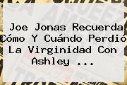 Joe Jonas Recuerda Cómo Y Cuándo Perdió La Virginidad Con <b>Ashley</b> ...