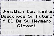 <b>Jonathan Dos Santos</b> Desconoce Su Futuro Y El De Su Hermano Giovani